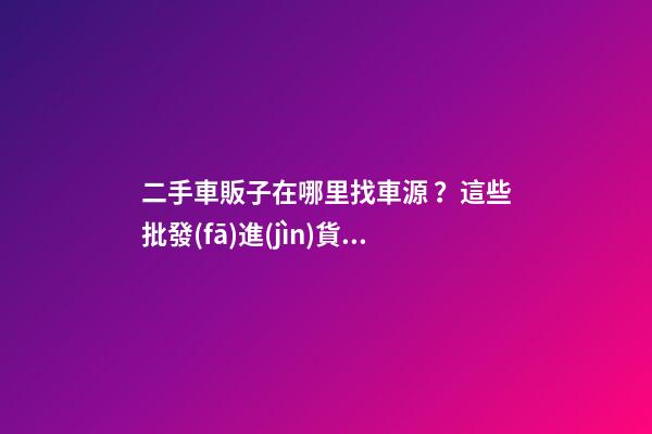 二手車販子在哪里找車源？這些批發(fā)進(jìn)貨渠道請(qǐng)收好！